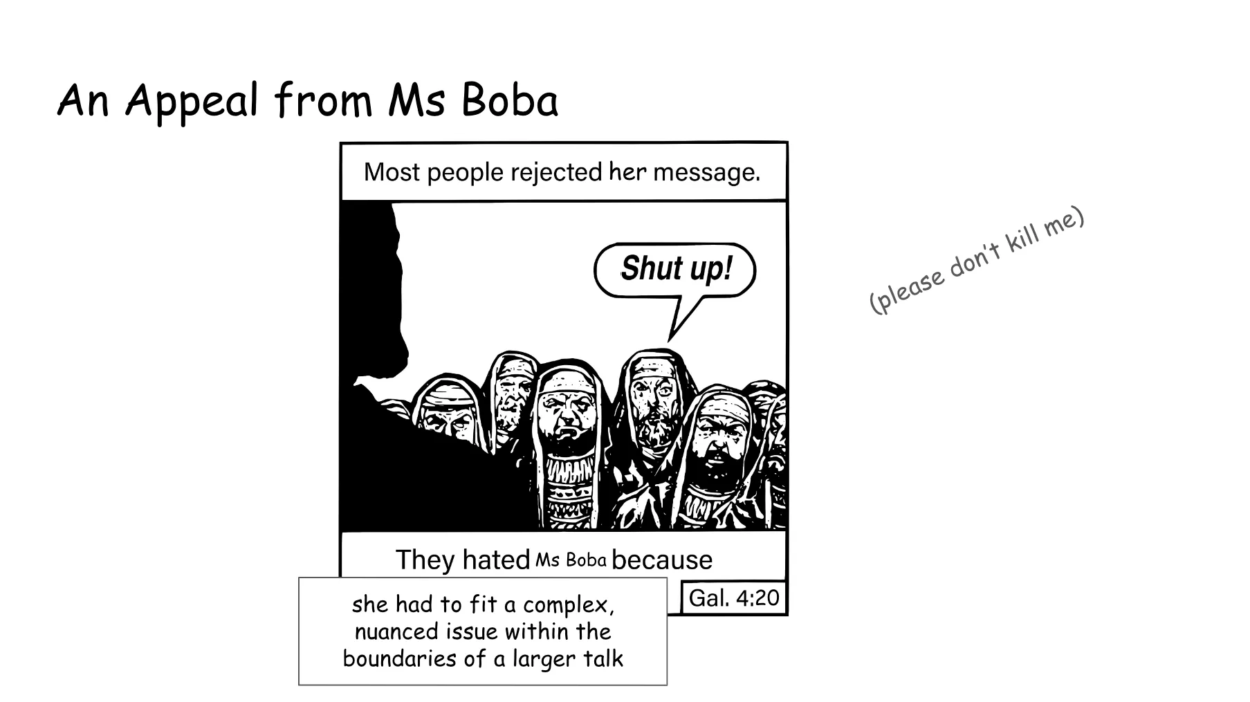 Slide 53. An Appeal from Ms Boba. A modified Chick Tract meme. Most people rejected her message. Someone in the hostile crowd shouts Shut up! They hated Ms Boba because she had to fit a complex, nuanced issue within the boundaries of a larger talk. The slide implores, please don't kill me. It is attributed to Galatians 4:20.